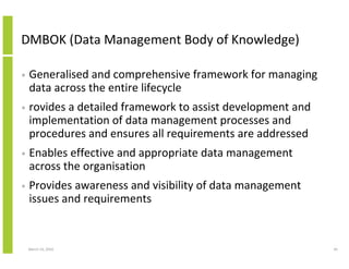 DMBOK (Data Management Body of Knowledge)

•   Generalised and comprehensive framework for managing
    data across the entire lifecycle
•   rovides a detailed framework to assist development and
    implementation of data management processes and
    procedures and ensures all requirements are addressed
•   Enables effective and appropriate data management
    across the organisation
•   Provides awareness and visibility of data management
    issues and requirements


    March 23, 2010                                           45
 
