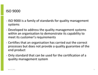 ISO 9000

•   ISO 9000 is a family of standards for quality management
    systems
•   Developed to address the quality management systems
    within an organisation to demonstrate its capability to
    meet its customer's requirements
•   Certifies that an organisation has carried out the correct
    processes but does not provide a quality guarantee of the
    end product
•   Only standard that can be used for the certification of a
    quality management system

    March 23, 2010                                               47
 