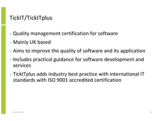TickIT/TickITplus

•   Quality management certification for software
•   Mainly UK based
•   Aims to improve the quality of software and its application
•   Includes practical guidance for software development and
    services
•   TickITplus adds industry best practice with international IT
    standards with ISO 9001 accredited certification




    March 23, 2010                                                 48
 
