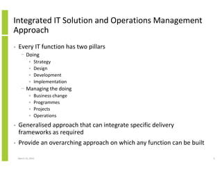 Integrated IT Solution and Operations Management
Approach
•   Every IT function has two pillars
      − Doing
             •   Strategy
             •   Design
             •   Development
             •   Implementation
      − Managing the doing
             •   Business change
             •   Programmes
             •   Projects
             •   Operations
•   Generalised approach that can integrate specific delivery
    frameworks as required
•   Provide an overarching approach on which any function can be built

    March 23, 2010                                                       5
 
