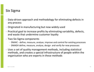 Six Sigma

•   Data-driven approach and methodology for eliminating defects in
    any process
•   Originated in manufacturing but now widely used
•   Practical goal to increase profits by eliminating variability, defects,
    and waste that undermine customer loyalty
•   Two Six Sigma components
      − DMAIC - define, measure, analyse, improve and control for existing processes
      − DMADV define, measure, analyse, design and verify for new processes
•   Uses a set of quality management methods, including statistical
    methods, and creates a special infrastructure of people within the
    organisation who are experts in these methods


    March 23, 2010                                                                     50
 