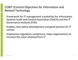 COBIT (Control Objectives for Information and
Related Technology
•   Framework for IT management created by the Information
    Systems Audit and Control Association (ISACA) and the IT
    Governance Institute (ITGI)
•   Enables clear policy development and good practice for IT
    control
•   Emphasises regulatory compliance, helps organisations to
    increase the value attained from IT




    March 23, 2010                                              52
 