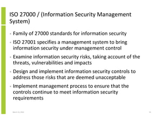 ISO 27000 / (Information Security Management
System)
•   Family of 27000 standards for information security
•   ISO 27001 specifies a management system to bring
    information security under management control
•   Examine information security risks, taking account of the
    threats, vulnerabilities and impacts
•   Design and implement information security controls to
    address those risks that are deemed unacceptable
•   Implement management process to ensure that the
    controls continue to meet information security
    requirements

    March 23, 2010                                              54
 