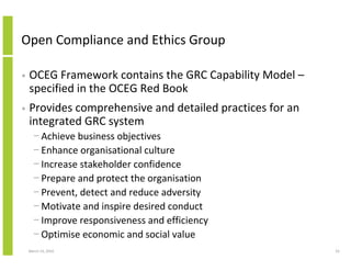 Open Compliance and Ethics Group

•   OCEG Framework contains the GRC Capability Model –
    specified in the OCEG Red Book
•   Provides comprehensive and detailed practices for an
    integrated GRC system
      − Achieve business objectives
      − Enhance organisational culture
      − Increase stakeholder confidence
      − Prepare and protect the organisation
      − Prevent, detect and reduce adversity
      − Motivate and inspire desired conduct
      − Improve responsiveness and efficiency
      − Optimise economic and social value
    March 23, 2010                                         55
 