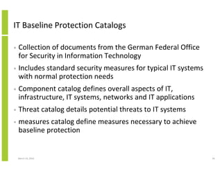IT Baseline Protection Catalogs

•   Collection of documents from the German Federal Office
    for Security in Information Technology
•   Includes standard security measures for typical IT systems
    with normal protection needs
•   Component catalog defines overall aspects of IT,
    infrastructure, IT systems, networks and IT applications
•   Threat catalog details potential threats to IT systems
•   measures catalog define measures necessary to achieve
    baseline protection


    March 23, 2010                                               56
 