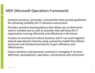 MOF (Microsoft Operations Framework)

•   Contains practices, principles, and activities that provide guidelines
    for achieving reliability for IT solutions and services
•   Provides question-based guidance that allows you to determine
    what is needed now as well as activities that will keep the IT
    organisation running efficiently and effectively in the future
•   Creates an environment where business and IT can work together
    toward operational maturity using a proactive model that defines
    processes and standard procedures to gain efficiency and
    effectiveness
•   Covers activities and processes involved in managing IT services:
    definition, development, operation, maintenance and retirement



    March 23, 2010                                                           58
 