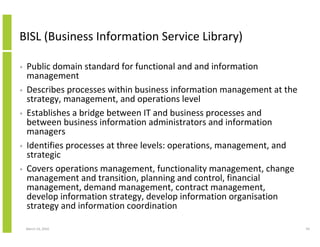 BISL (Business Information Service Library)

•   Public domain standard for functional and and information
    management
•   Describes processes within business information management at the
    strategy, management, and operations level
•   Establishes a bridge between IT and business processes and
    between business information administrators and information
    managers
•   Identifies processes at three levels: operations, management, and
    strategic
•   Covers operations management, functionality management, change
    management and transition, planning and control, financial
    management, demand management, contract management,
    develop information strategy, develop information organisation
    strategy and information coordination

    March 23, 2010                                                      59
 
