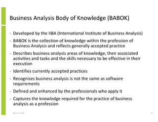 Business Analysis Body of Knowledge (BABOK)

•   Developed by the IIBA (International Institute of Business Analysis)
•   BABOK is the collection of knowledge within the profession of
    Business Analysis and reflects generally accepted practice
•   Describes business analysis areas of knowledge, their associated
    activities and tasks and the skills necessary to be effective in their
    execution
•   Identifies currently accepted practices
•   Recognises business analysis is not the same as software
    requirements
•   Defined and enhanced by the professionals who apply it
•   Captures the knowledge required for the practice of business
    analysis as a profession
    March 23, 2010                                                           61
 