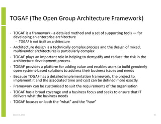 TOGAF (The Open Group Architecture Framework)

•   TOGAF is a framework - a detailed method and a set of supporting tools — for
    developing an enterprise architecture
      − TOGAF is not itself an architecture
•   Architecture design is a technically complex process and the design of mixed,
    multivendor architectures is particularly complex
•   TOGAF plays an important role in helping to demystify and reduce the risk in the
    architecture development process
•   TOGAF provides a platform for adding value and enables users to build genuinely
    open systems-based solutions to address their business issues and needs
•   Because TOGAF has a detailed implementation framework, the project to
    implement it and the associated time and cost can be defined more exactly
•   Framework can be customised to suit the requirements of the organisation
•   TOGAF has a broad coverage and a business focus and seeks to ensure that IT
    delivers what the business needs
•   TOGAF focuses on both the “what” and the “how”


    March 23, 2010                                                                     64
 