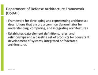 Department of Defense Architecture Framework
(DoDAF)
•   Framework for developing and representing architecture
    descriptions that ensure a common denominator for
    understanding, comparing, and integrating architectures
•   Establishes data element definitions, rules, and
    relationships and a baseline set of products for consistent
    development of systems, integrated or federated
    architectures




    March 23, 2010                                                65
 