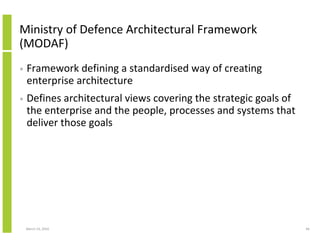 Ministry of Defence Architectural Framework
(MODAF)
•   Framework defining a standardised way of creating
    enterprise architecture
•   Defines architectural views covering the strategic goals of
    the enterprise and the people, processes and systems that
    deliver those goals




    March 23, 2010                                                66
 