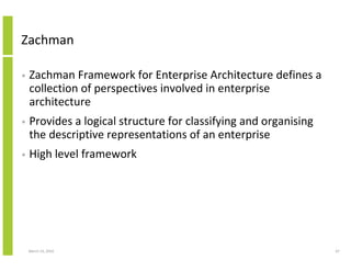 Zachman

•   Zachman Framework for Enterprise Architecture defines a
    collection of perspectives involved in enterprise
    architecture
•   Provides a logical structure for classifying and organising
    the descriptive representations of an enterprise
•   High level framework




    March 23, 2010                                                67
 