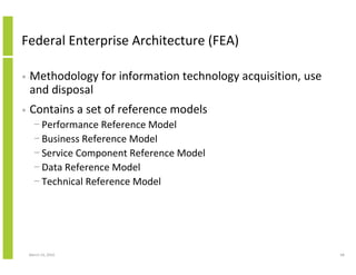 Federal Enterprise Architecture (FEA)

•   Methodology for information technology acquisition, use
    and disposal
•   Contains a set of reference models
      − Performance Reference Model
      − Business Reference Model
      − Service Component Reference Model
      − Data Reference Model
      − Technical Reference Model




    March 23, 2010                                            68
 