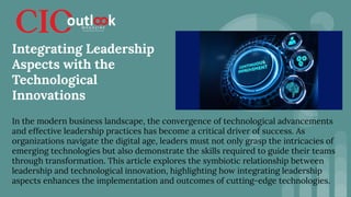 In the modern business landscape, the convergence of technological advancements
and effective leadership practices has become a critical driver of success. As
organizations navigate the digital age, leaders must not only grasp the intricacies of
emerging technologies but also demonstrate the skills required to guide their teams
through transformation. This article explores the symbiotic relationship between
leadership and technological innovation, highlighting how integrating leadership
aspects enhances the implementation and outcomes of cutting-edge technologies.
Integrating Leadership
Aspects with the
Technological
Innovations
 