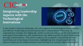 In the modern business landscape, the convergence of technological advancements
and effective leadership practices has become a critical driver of success. As
organizations navigate the digital age, leaders must not only grasp the intricacies of
emerging technologies but also demonstrate the skills required to guide their teams
through transformation. This article explores the symbiotic relationship between
leadership and technological innovation, highlighting how integrating leadership
aspects enhances the implementation and outcomes of cutting-edge technologies.
Integrating Leadership
Aspects with the
Technological
Innovations
 