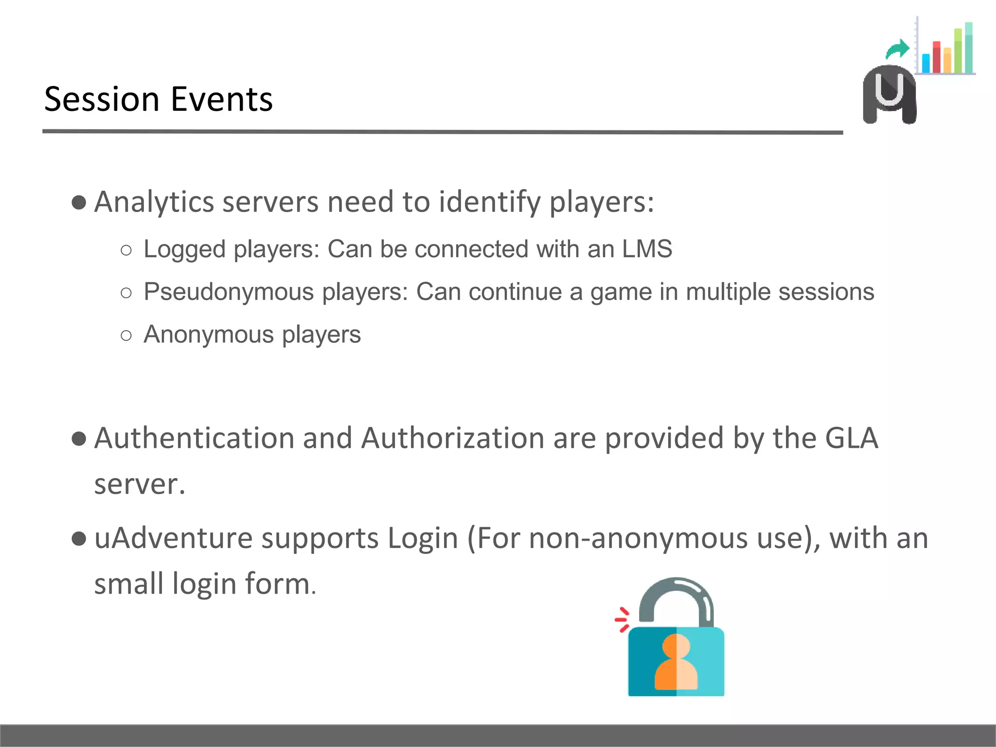 Session Events
●Analytics servers need to identify players:
○ Logged players: Can be connected with an LMS
○ Pseudonymous players: Can continue a game in multiple sessions
○ Anonymous players
●Authentication and Authorization are provided by the GLA
server.
●uAdventure supports Login (For non-anonymous use), with an
small login form.
 