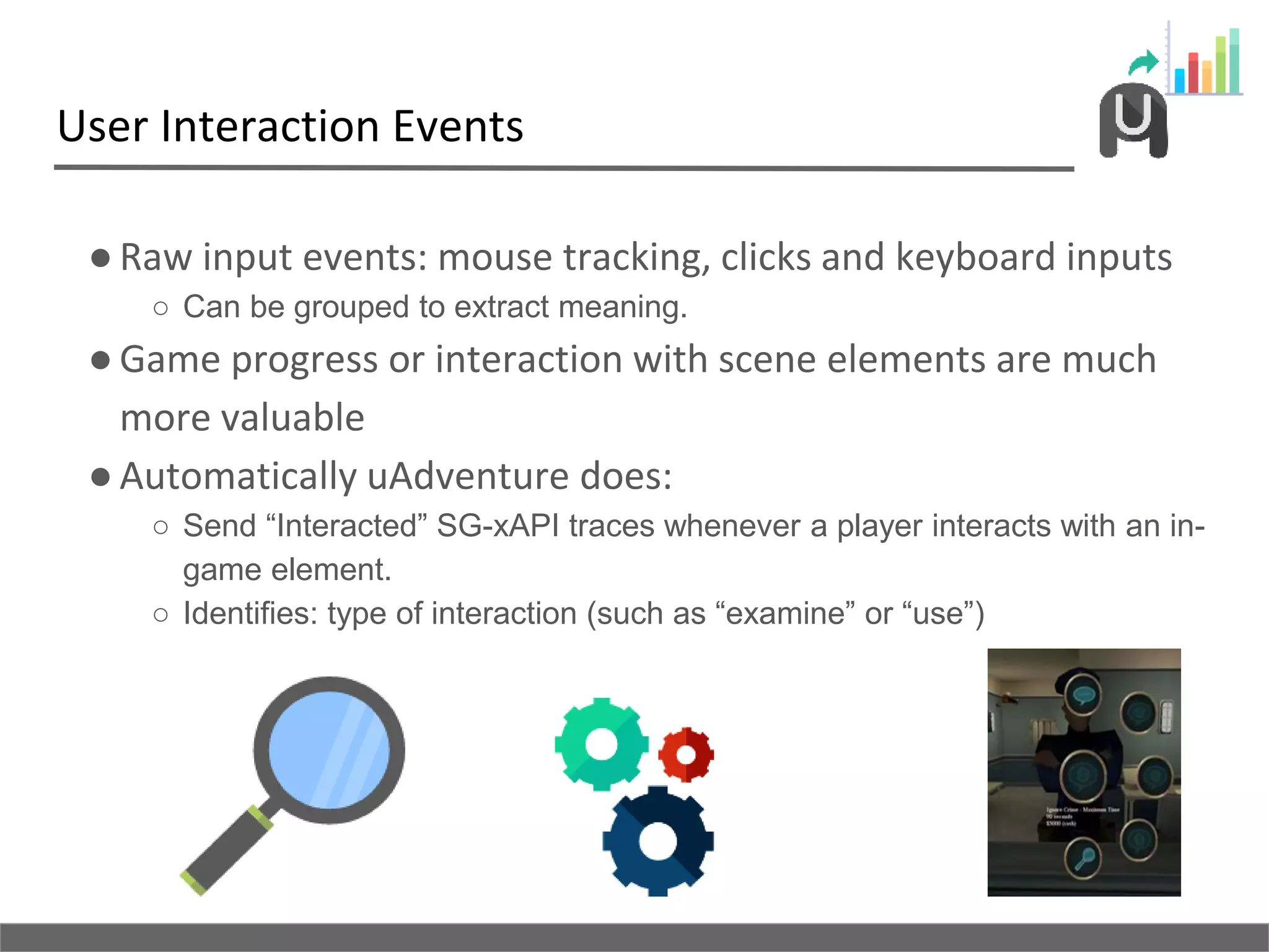 User Interaction Events
●Raw input events: mouse tracking, clicks and keyboard inputs
○ Can be grouped to extract meaning.
●Game progress or interaction with scene elements are much
more valuable
●Automatically uAdventure does:
○ Send “Interacted” SG-xAPI traces whenever a player interacts with an in-
game element.
○ Identifies: type of interaction (such as “examine” or “use”)
 