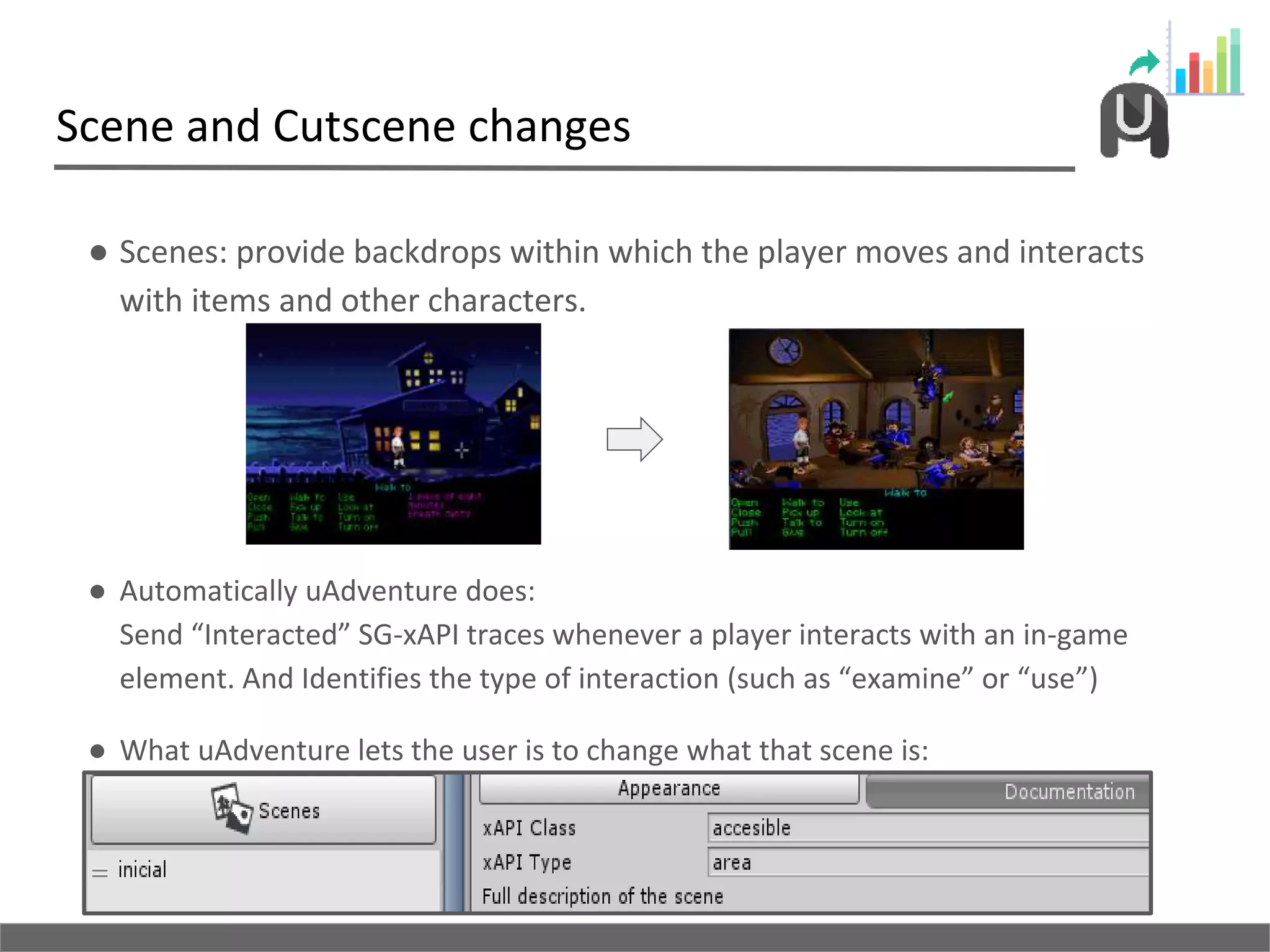Scene and Cutscene changes
● Scenes: provide backdrops within which the player moves and interacts
with items and other characters.
● Automatically uAdventure does:
Send “Interacted” SG-xAPI traces whenever a player interacts with an in-game
element. And Identifies the type of interaction (such as “examine” or “use”)
● What uAdventure lets the user is to change what that scene is:
 