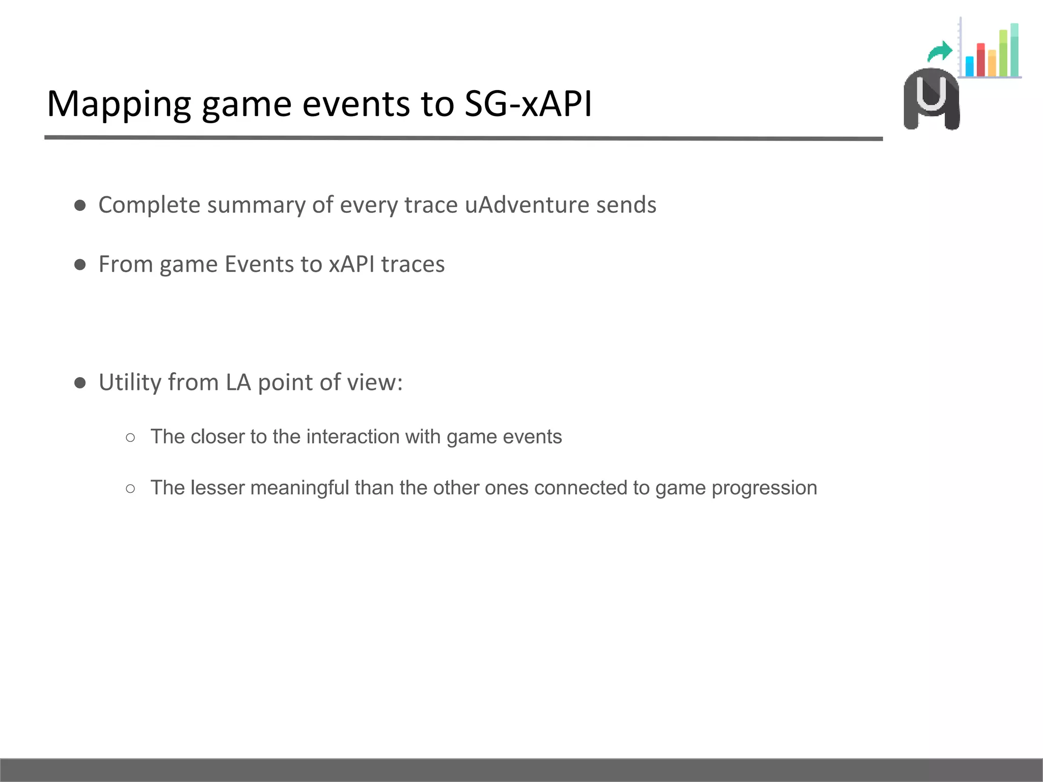 Mapping game events to SG-xAPI
● Complete summary of every trace uAdventure sends
● From game Events to xAPI traces
● Utility from LA point of view:
○ The closer to the interaction with game events
○ The lesser meaningful than the other ones connected to game progression
 