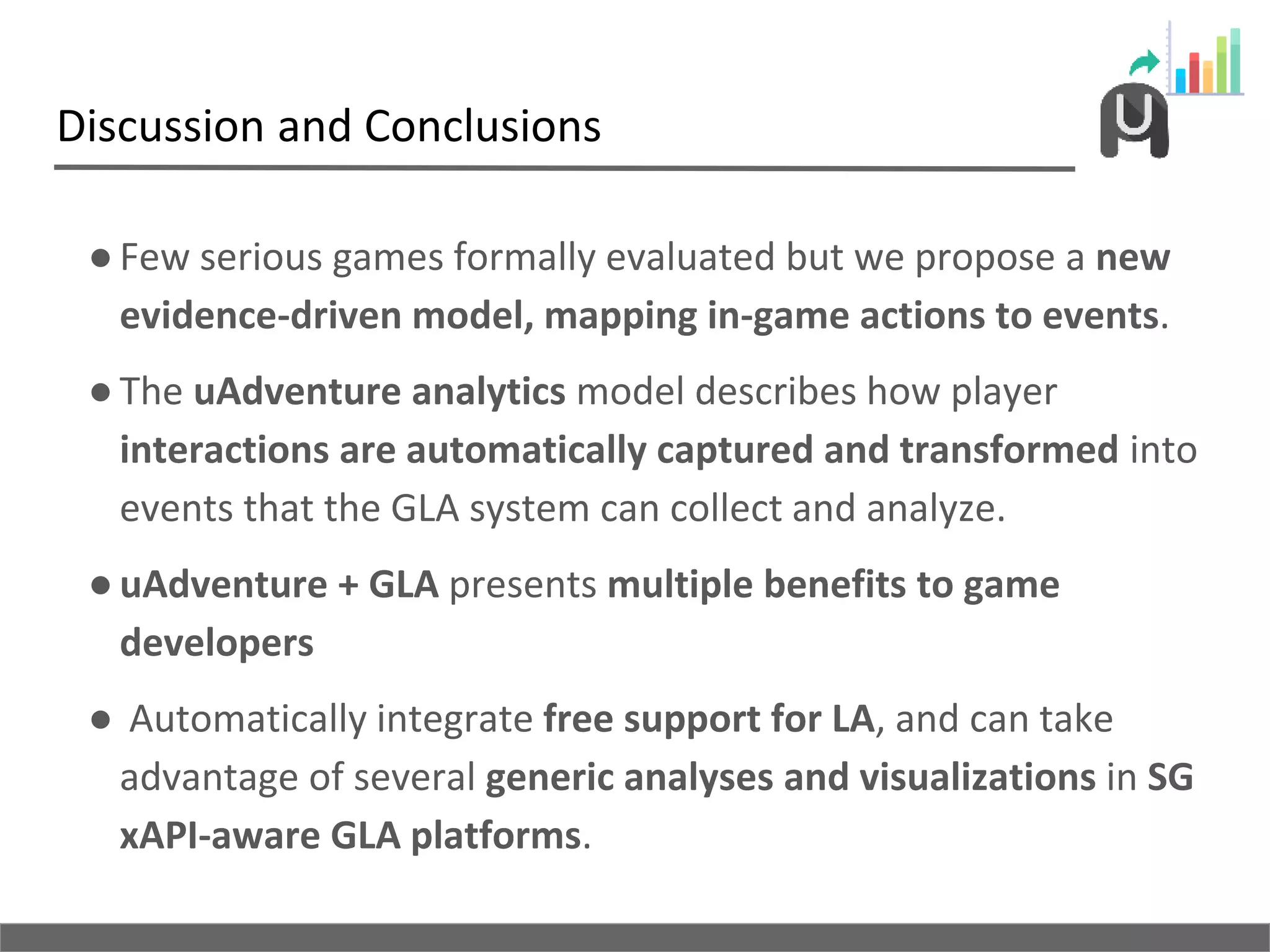 Discussion and Conclusions
●Few serious games formally evaluated but we propose a new
evidence-driven model, mapping in-game actions to events.
●The uAdventure analytics model describes how player
interactions are automatically captured and transformed into
events that the GLA system can collect and analyze.
●uAdventure + GLA presents multiple benefits to game
developers
● Automatically integrate free support for LA, and can take
advantage of several generic analyses and visualizations in SG
xAPI-aware GLA platforms.
 