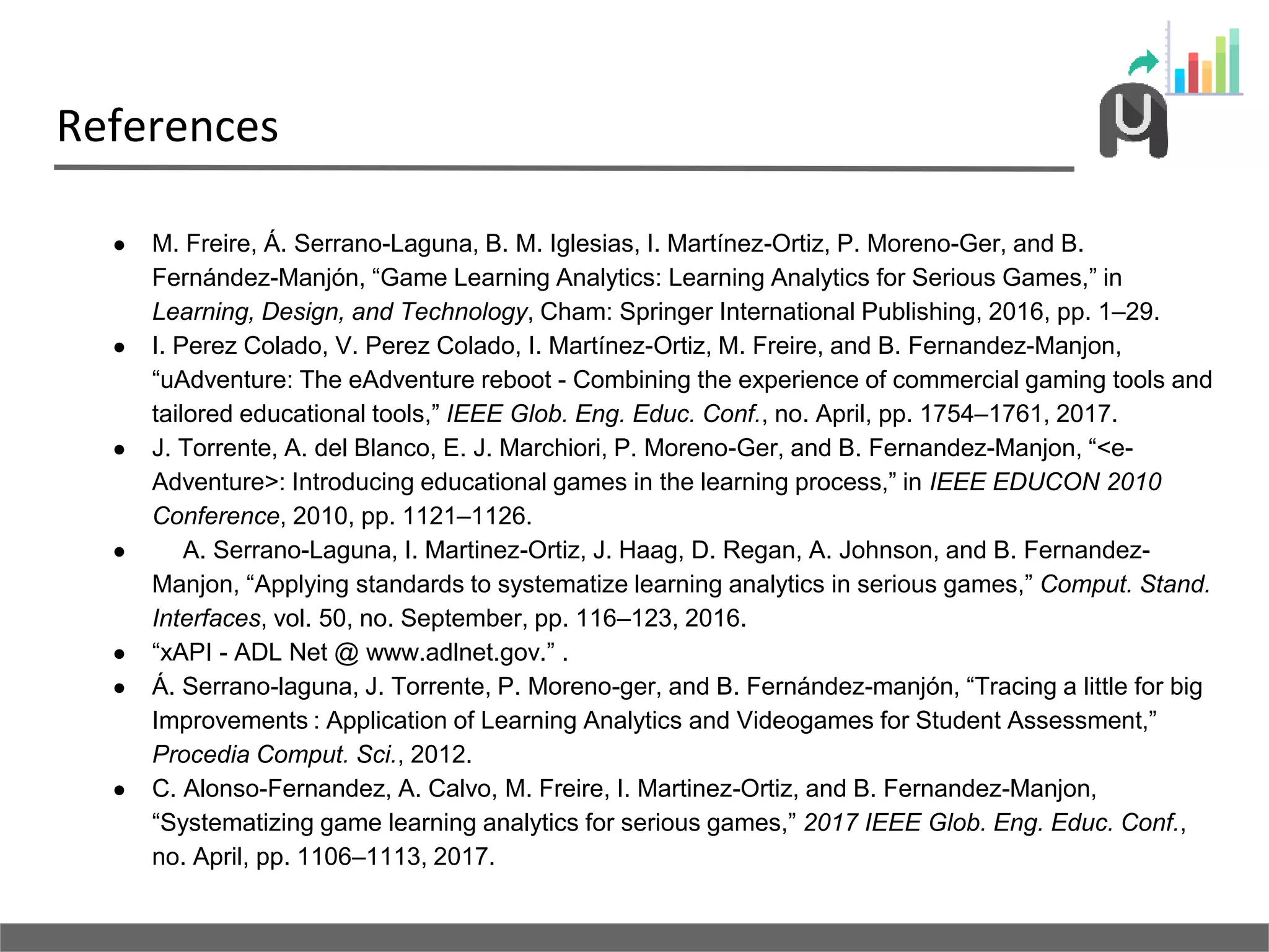 References
● M. Freire, Á. Serrano-Laguna, B. M. Iglesias, I. Martínez-Ortiz, P. Moreno-Ger, and B.
Fernández-Manjón, “Game Learning Analytics: Learning Analytics for Serious Games,” in
Learning, Design, and Technology, Cham: Springer International Publishing, 2016, pp. 1–29.
● I. Perez Colado, V. Perez Colado, I. Martínez-Ortiz, M. Freire, and B. Fernandez-Manjon,
“uAdventure: The eAdventure reboot - Combining the experience of commercial gaming tools and
tailored educational tools,” IEEE Glob. Eng. Educ. Conf., no. April, pp. 1754–1761, 2017.
● J. Torrente, A. del Blanco, E. J. Marchiori, P. Moreno-Ger, and B. Fernandez-Manjon, “<e-
Adventure>: Introducing educational games in the learning process,” in IEEE EDUCON 2010
Conference, 2010, pp. 1121–1126.
● A. Serrano-Laguna, I. Martinez-Ortiz, J. Haag, D. Regan, A. Johnson, and B. Fernandez-
Manjon, “Applying standards to systematize learning analytics in serious games,” Comput. Stand.
Interfaces, vol. 50, no. September, pp. 116–123, 2016.
● “xAPI - ADL Net @ www.adlnet.gov.” .
● Á. Serrano-laguna, J. Torrente, P. Moreno-ger, and B. Fernández-manjón, “Tracing a little for big
Improvements : Application of Learning Analytics and Videogames for Student Assessment,”
Procedia Comput. Sci., 2012.
● C. Alonso-Fernandez, A. Calvo, M. Freire, I. Martinez-Ortiz, and B. Fernandez-Manjon,
“Systematizing game learning analytics for serious games,” 2017 IEEE Glob. Eng. Educ. Conf.,
no. April, pp. 1106–1113, 2017.
 