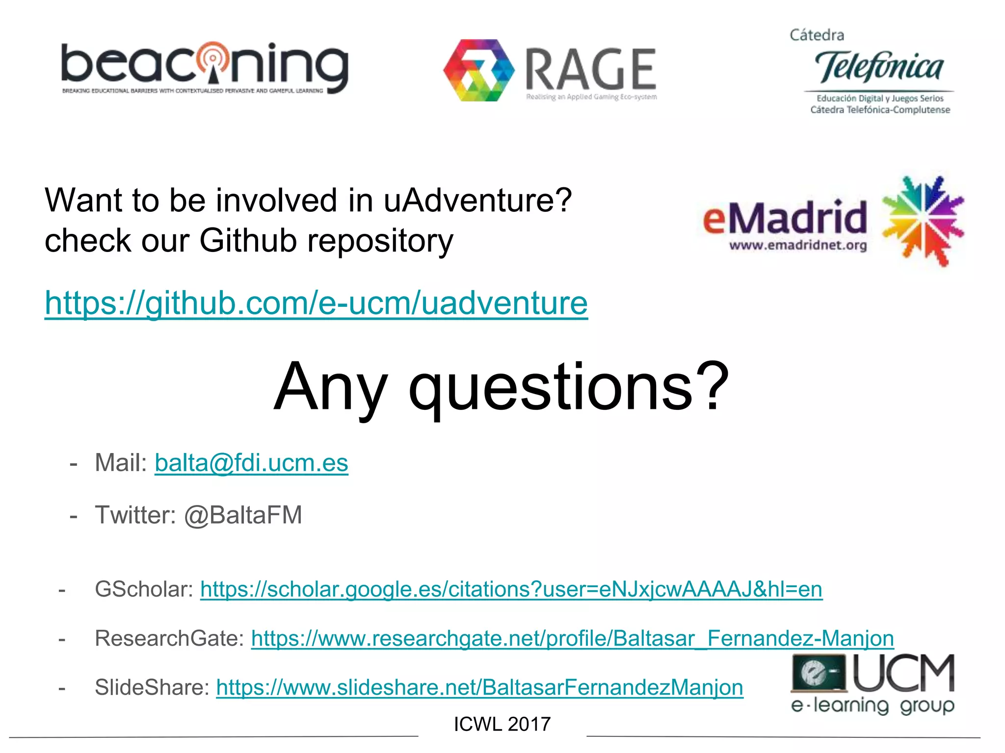Want to be involved in uAdventure?
check our Github repository
https://github.com/e-ucm/uadventure
Any questions?
- Mail: balta@fdi.ucm.es
- Twitter: @BaltaFM
- GScholar: https://scholar.google.es/citations?user=eNJxjcwAAAAJ&hl=en
- ResearchGate: https://www.researchgate.net/profile/Baltasar_Fernandez-Manjon
- SlideShare: https://www.slideshare.net/BaltasarFernandezManjon
ICWL 2017
 