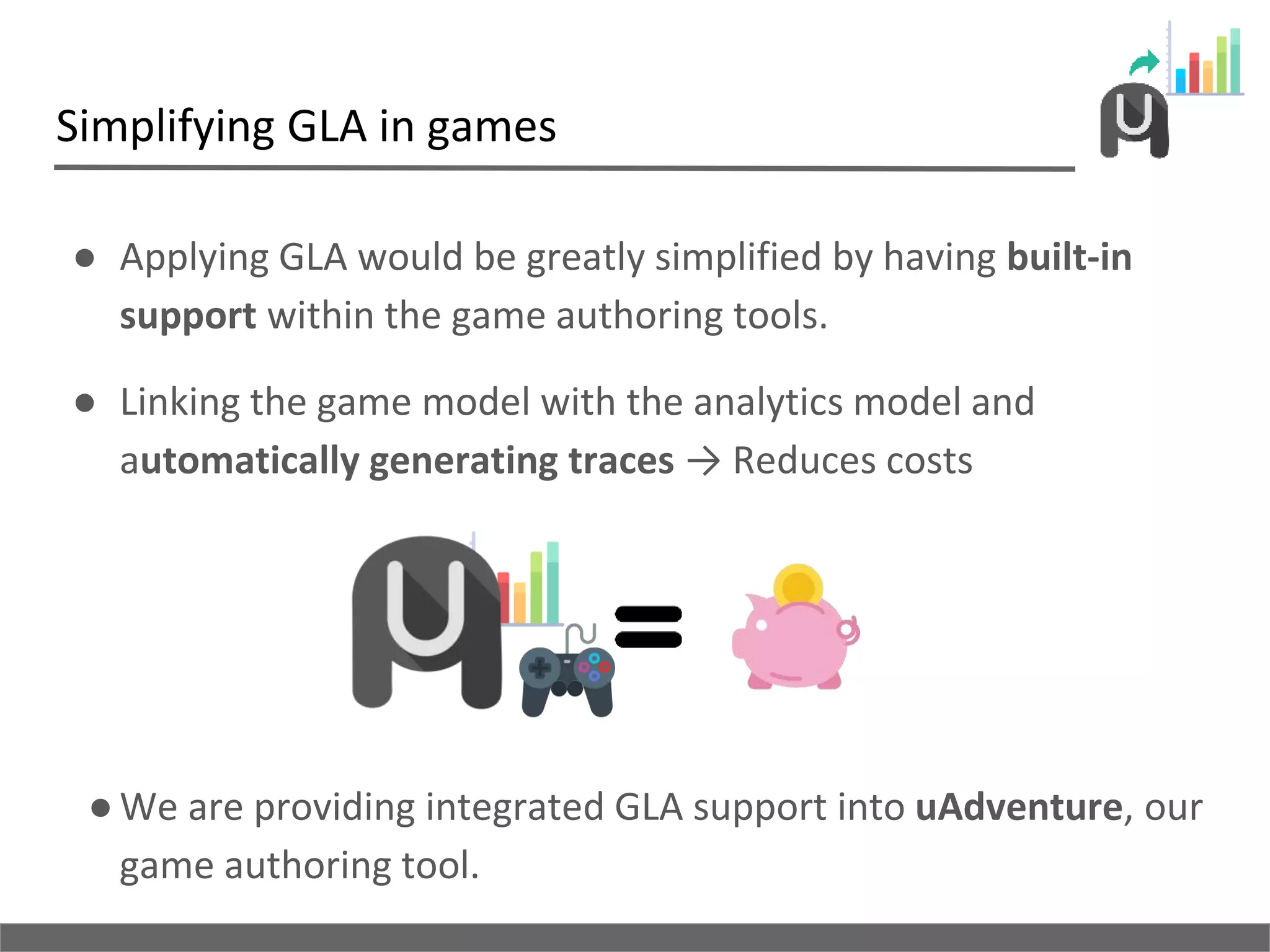 Simplifying GLA in games
● Applying GLA would be greatly simplified by having built-in
support within the game authoring tools.
● Linking the game model with the analytics model and
automatically generating traces → Reduces costs
●We are providing integrated GLA support into uAdventure, our
game authoring tool.
 