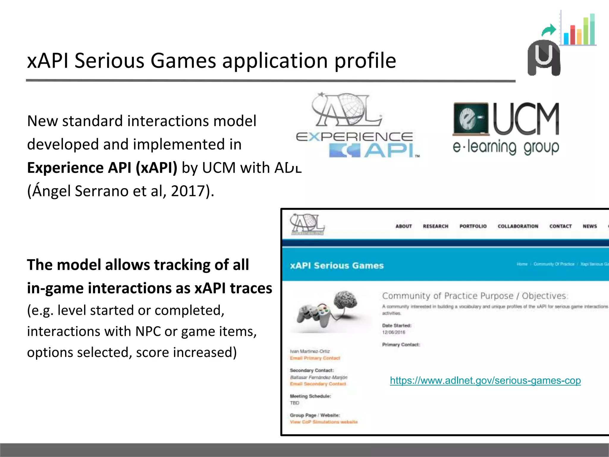 xAPI Serious Games application profile
New standard interactions model
developed and implemented in
Experience API (xAPI) by UCM with ADL
(Ángel Serrano et al, 2017).
The model allows tracking of all
in-game interactions as xAPI traces
(e.g. level started or completed,
interactions with NPC or game items,
options selected, score increased)
https://www.adlnet.gov/serious-games-cop
 