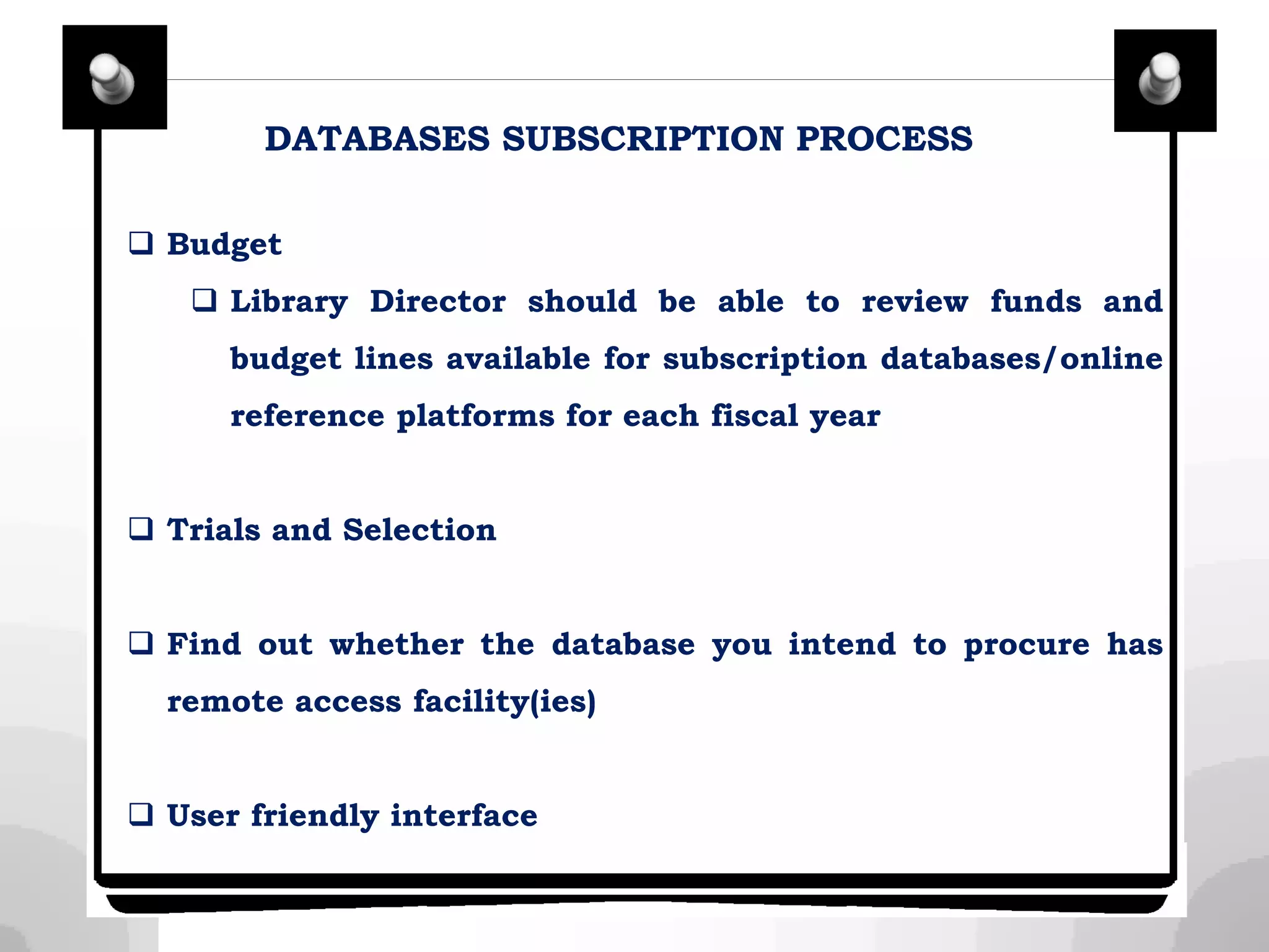 DATABASES SUBSCRIPTION PROCESS
 Budget
 Library Director should be able to review funds and
budget lines available for subscription databases/online
reference platforms for each fiscal year
 Trials and Selection
 Find out whether the database you intend to procure has
remote access facility(ies)
 User friendly interface
 