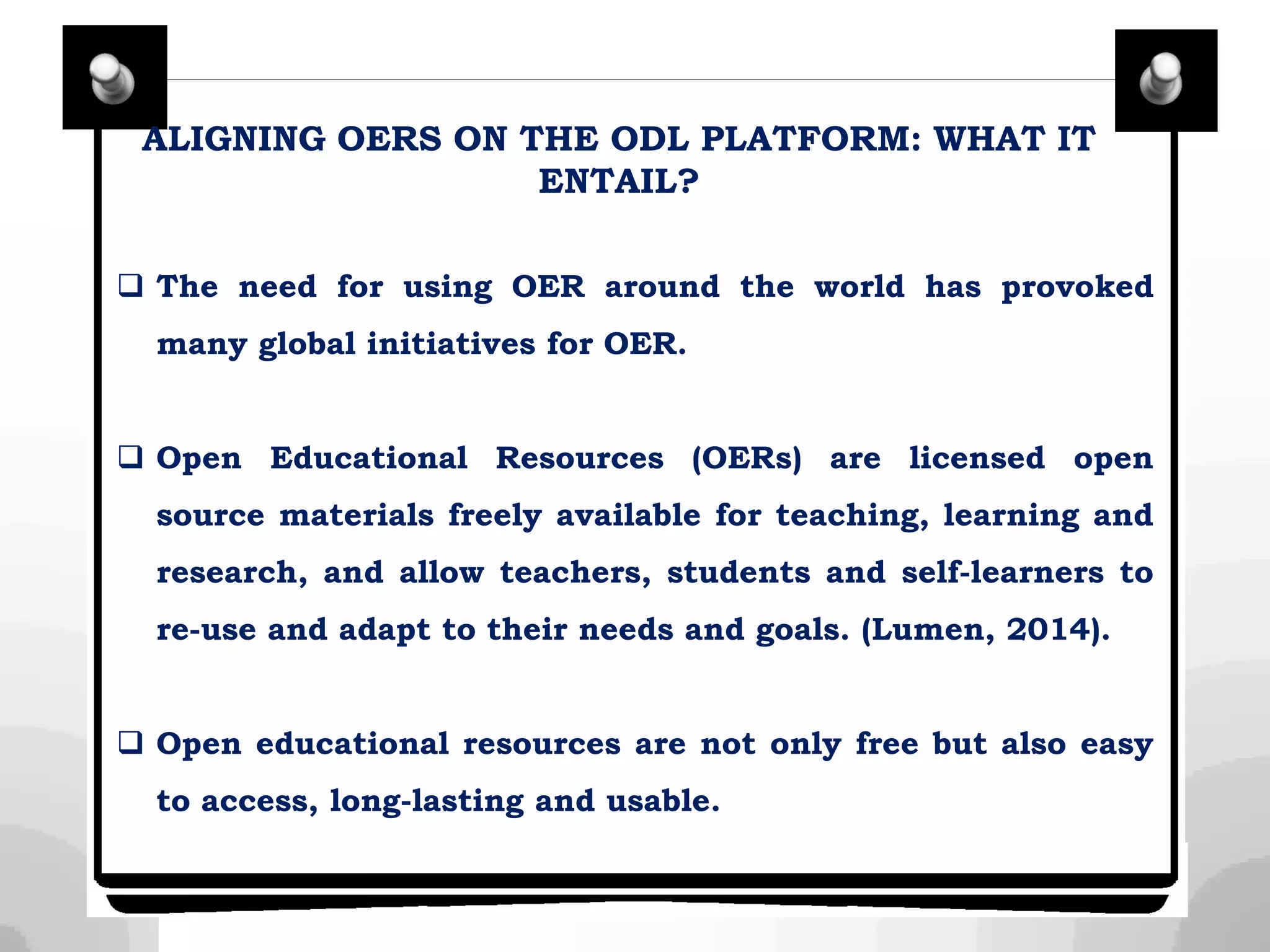 ALIGNING OERS ON THE ODL PLATFORM: WHAT IT
ENTAIL?
 The need for using OER around the world has provoked
many global initiatives for OER.
 Open Educational Resources (OERs) are licensed open
source materials freely available for teaching, learning and
research, and allow teachers, students and self-learners to
re-use and adapt to their needs and goals. (Lumen, 2014).
 Open educational resources are not only free but also easy
to access, long-lasting and usable.
 
