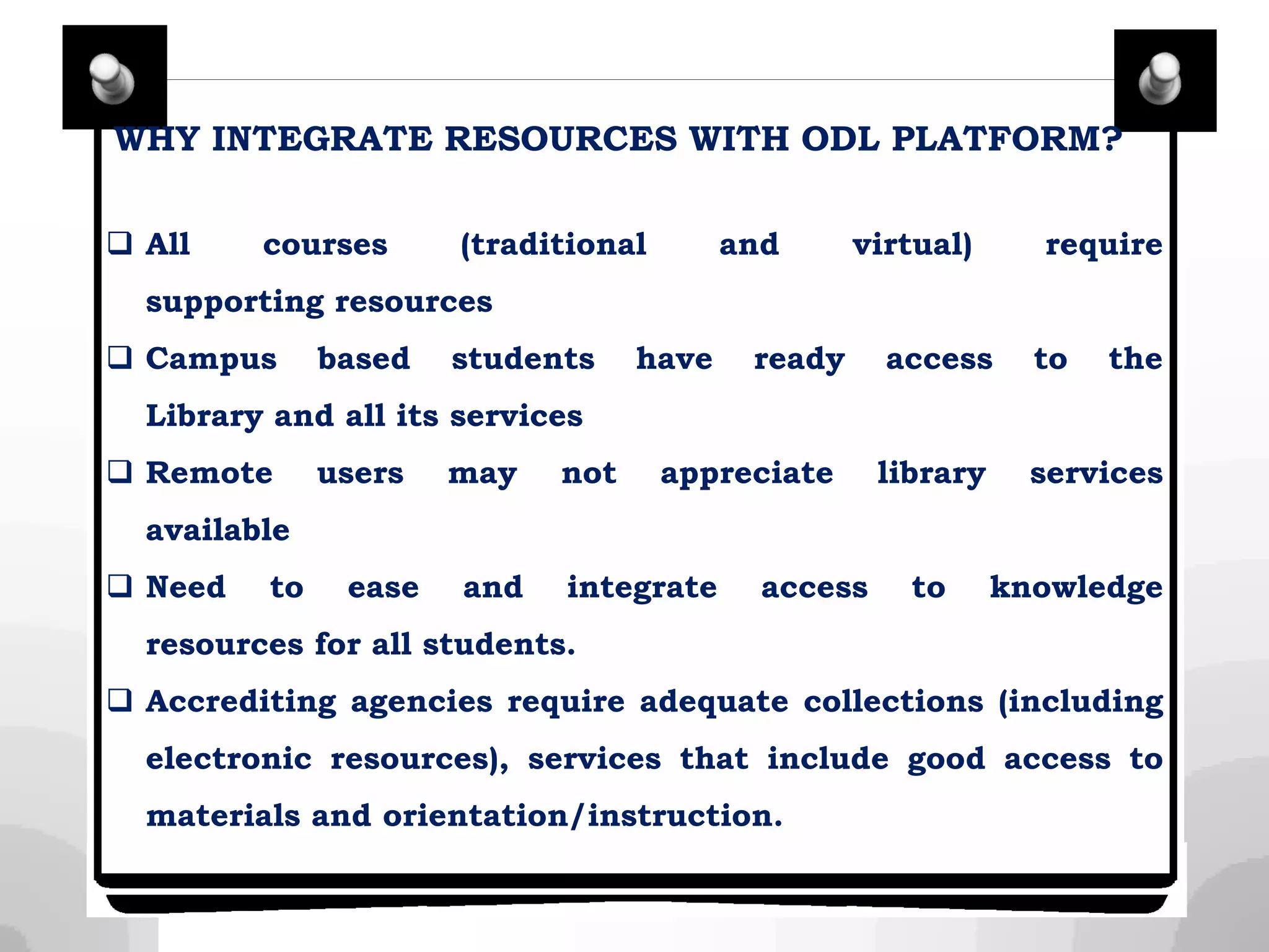 WHY INTEGRATE RESOURCES WITH ODL PLATFORM?
 All courses (traditional and virtual) require
supporting resources
 Campus based students have ready access to the
Library and all its services
 Remote users may not appreciate library services
available
 Need to ease and integrate access to knowledge
resources for all students.
 Accrediting agencies require adequate collections (including
electronic resources), services that include good access to
materials and orientation/instruction.
 