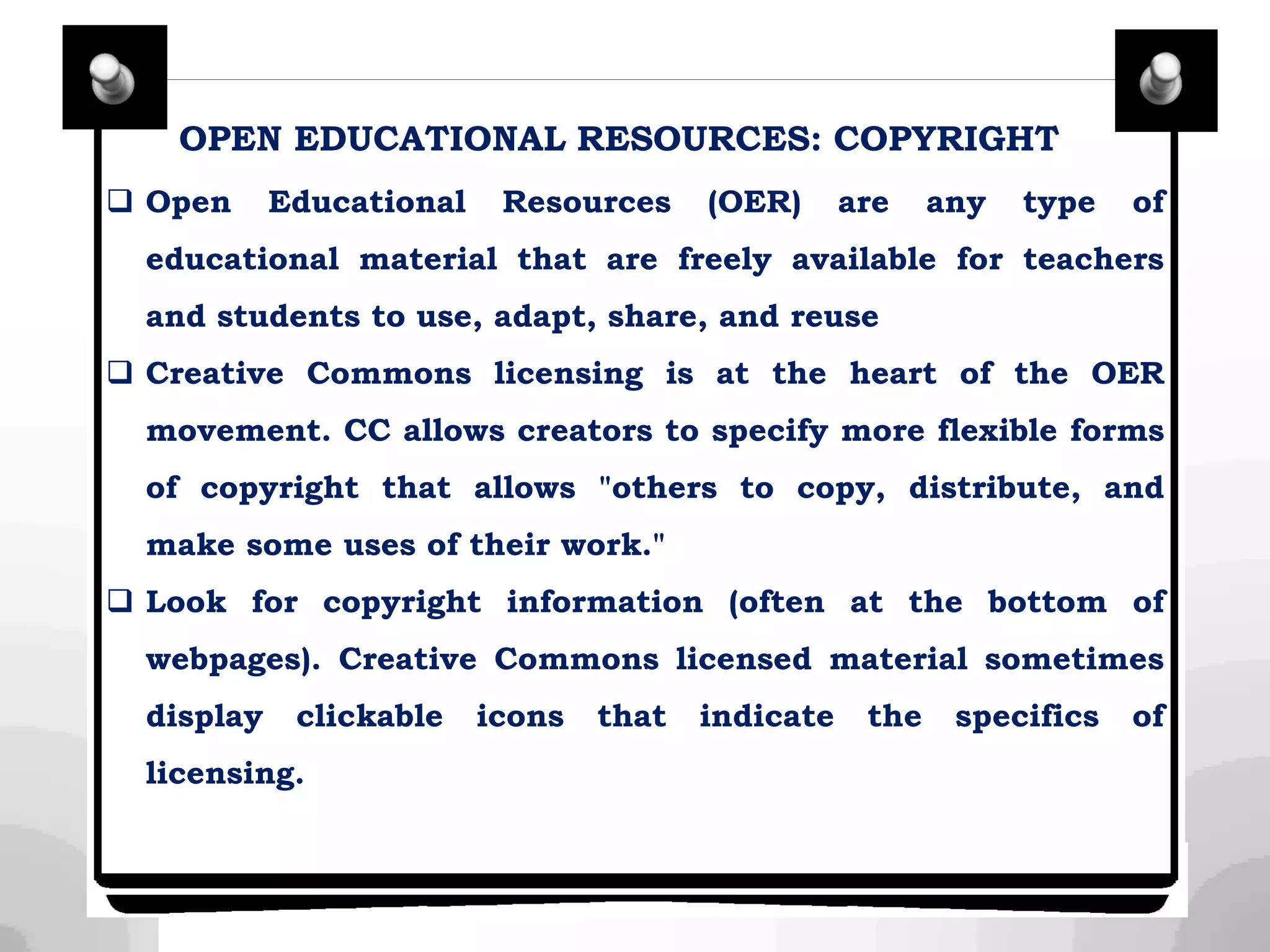 OPEN EDUCATIONAL RESOURCES: COPYRIGHT
 Open Educational Resources (OER) are any type of
educational material that are freely available for teachers
and students to use, adapt, share, and reuse
 Creative Commons licensing is at the heart of the OER
movement. CC allows creators to specify more flexible forms
of copyright that allows "others to copy, distribute, and
make some uses of their work."
 Look for copyright information (often at the bottom of
webpages). Creative Commons licensed material sometimes
display clickable icons that indicate the specifics of
licensing.
 