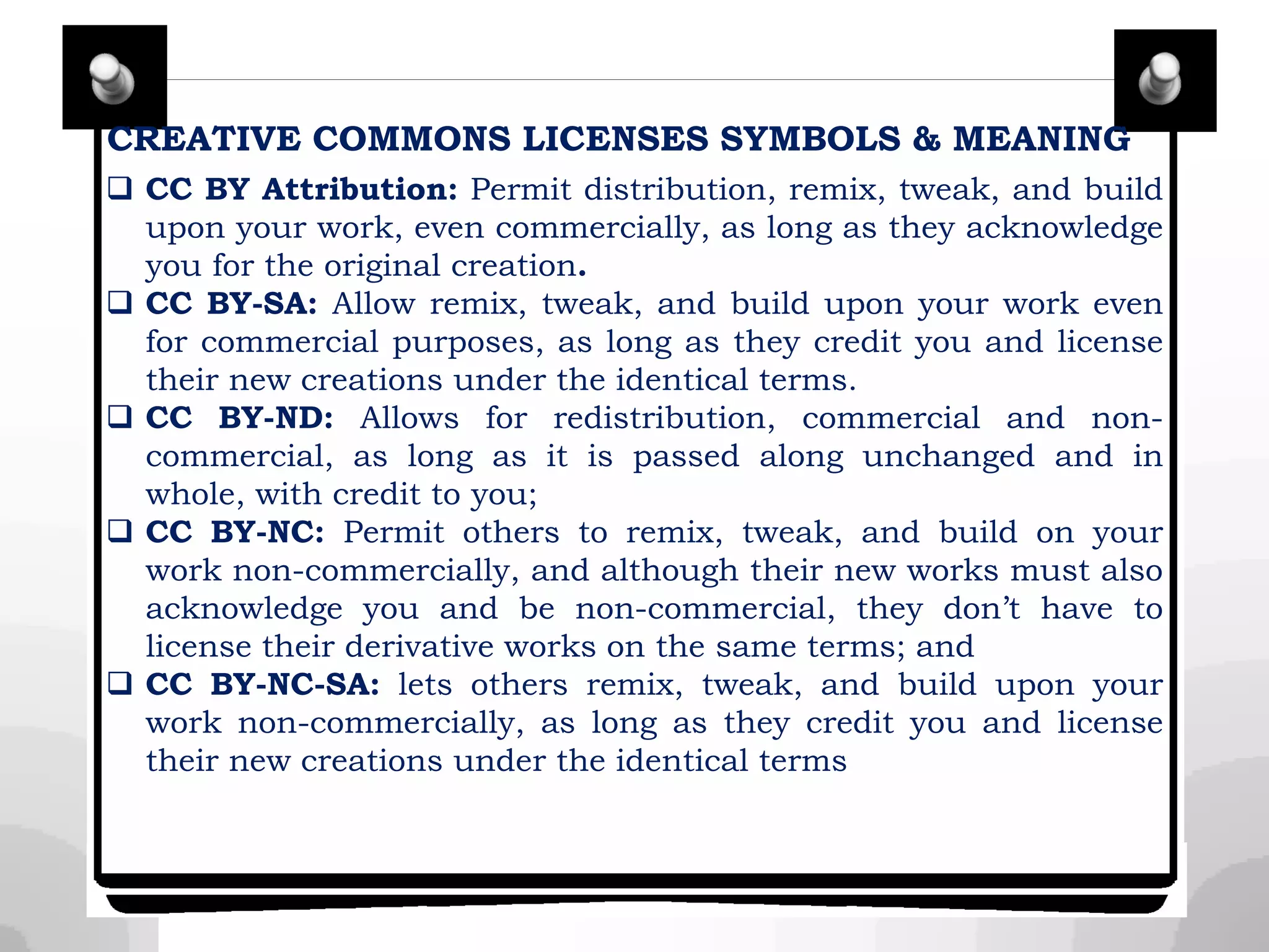 CREATIVE COMMONS LICENSES SYMBOLS & MEANING
 CC BY Attribution: Permit distribution, remix, tweak, and build
upon your work, even commercially, as long as they acknowledge
you for the original creation.
 CC BY-SA: Allow remix, tweak, and build upon your work even
for commercial purposes, as long as they credit you and license
their new creations under the identical terms.
 CC BY-ND: Allows for redistribution, commercial and non-
commercial, as long as it is passed along unchanged and in
whole, with credit to you;
 CC BY-NC: Permit others to remix, tweak, and build on your
work non-commercially, and although their new works must also
acknowledge you and be non-commercial, they don’t have to
license their derivative works on the same terms; and
 CC BY-NC-SA: lets others remix, tweak, and build upon your
work non-commercially, as long as they credit you and license
their new creations under the identical terms
 