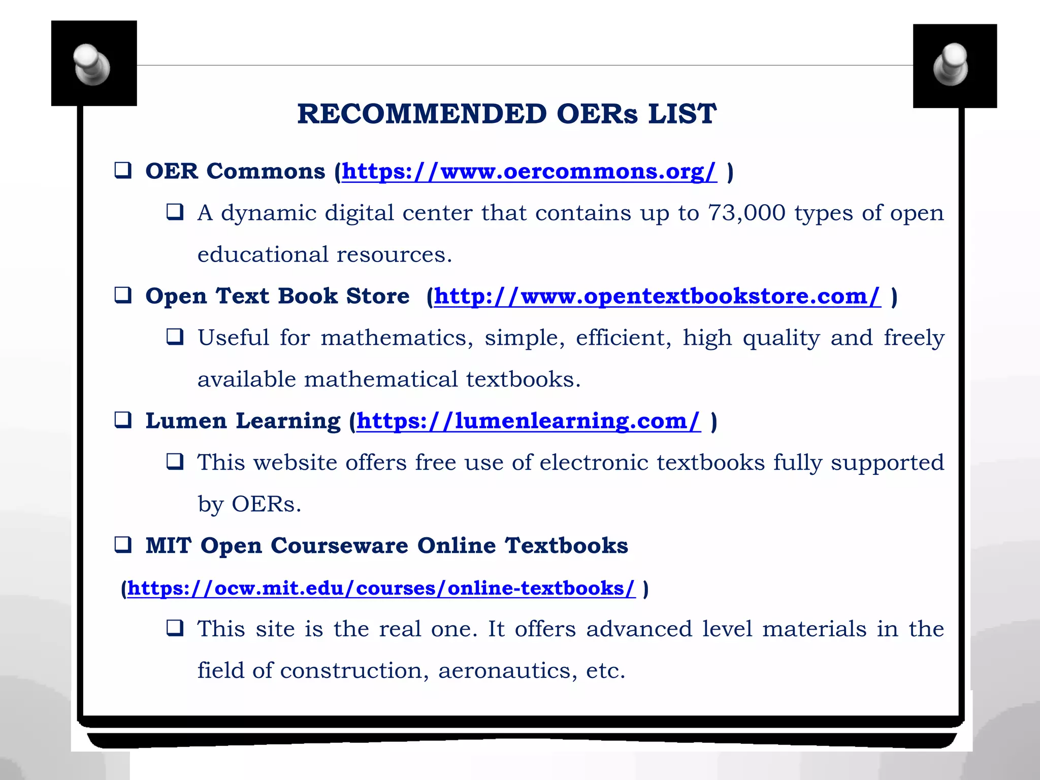 RECOMMENDED OERs LIST
 OER Commons (https://www.oercommons.org/ )
 A dynamic digital center that contains up to 73,000 types of open
educational resources.
 Open Text Book Store (http://www.opentextbookstore.com/ )
 Useful for mathematics, simple, efficient, high quality and freely
available mathematical textbooks.
 Lumen Learning (https://lumenlearning.com/ )
 This website offers free use of electronic textbooks fully supported
by OERs.
 MIT Open Courseware Online Textbooks
(https://ocw.mit.edu/courses/online-textbooks/ )
 This site is the real one. It offers advanced level materials in the
field of construction, aeronautics, etc.
 