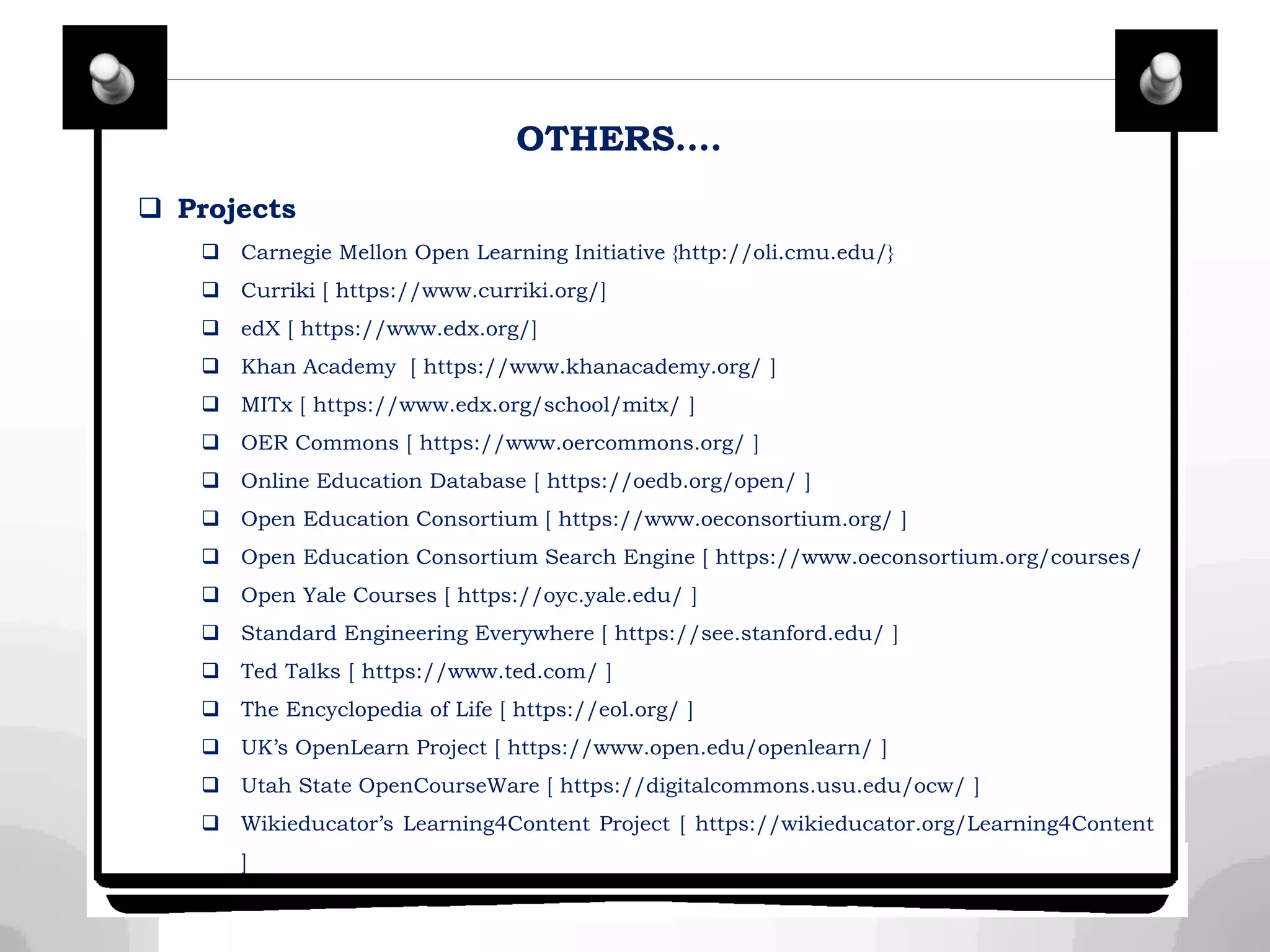 OTHERS….
 Projects
 Carnegie Mellon Open Learning Initiative {http://oli.cmu.edu/}
 Curriki [ https://www.curriki.org/]
 edX [ https://www.edx.org/]
 Khan Academy [ https://www.khanacademy.org/ ]
 MITx [ https://www.edx.org/school/mitx/ ]
 OER Commons [ https://www.oercommons.org/ ]
 Online Education Database [ https://oedb.org/open/ ]
 Open Education Consortium [ https://www.oeconsortium.org/ ]
 Open Education Consortium Search Engine [ https://www.oeconsortium.org/courses/
 Open Yale Courses [ https://oyc.yale.edu/ ]
 Standard Engineering Everywhere [ https://see.stanford.edu/ ]
 Ted Talks [ https://www.ted.com/ ]
 The Encyclopedia of Life [ https://eol.org/ ]
 UK’s OpenLearn Project [ https://www.open.edu/openlearn/ ]
 Utah State OpenCourseWare [ https://digitalcommons.usu.edu/ocw/ ]
 Wikieducator’s Learning4Content Project [ https://wikieducator.org/Learning4Content
]
 