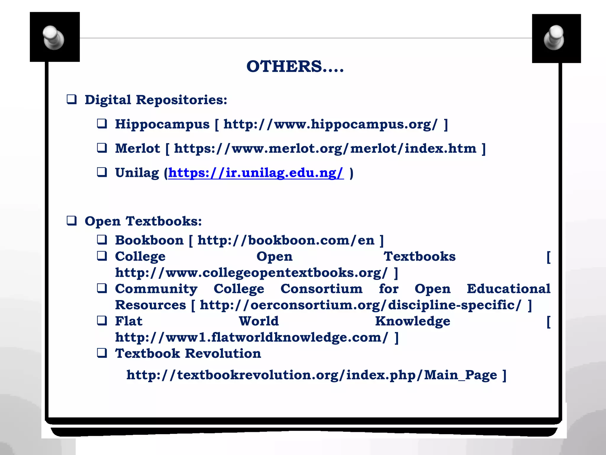 OTHERS….
 Digital Repositories:
 Hippocampus [ http://www.hippocampus.org/ ]
 Merlot [ https://www.merlot.org/merlot/index.htm ]
 Unilag (https://ir.unilag.edu.ng/ )
 Open Textbooks:
 Bookboon [ http://bookboon.com/en ]
 College Open Textbooks [
http://www.collegeopentextbooks.org/ ]
 Community College Consortium for Open Educational
Resources [ http://oerconsortium.org/discipline-specific/ ]
 Flat World Knowledge [
http://www1.flatworldknowledge.com/ ]
 Textbook Revolution
http://textbookrevolution.org/index.php/Main_Page ]
 