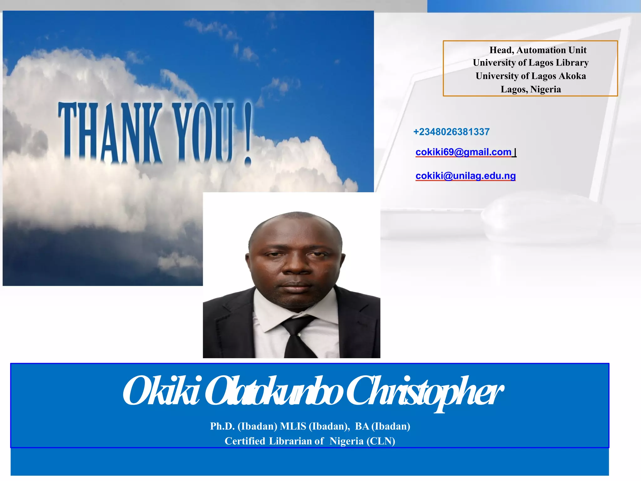 OkikiOlatokunboChristopher
Ph.D. (Ibadan) MLIS (Ibadan), BA (Ibadan)
Certified Librarian of Nigeria (CLN)
Head, Automation Unit
University of Lagos Library
University of Lagos Akoka
Lagos, Nigeria
+2348026381337
cokiki69@gmail.com |
cokiki@unilag.edu.ng
 