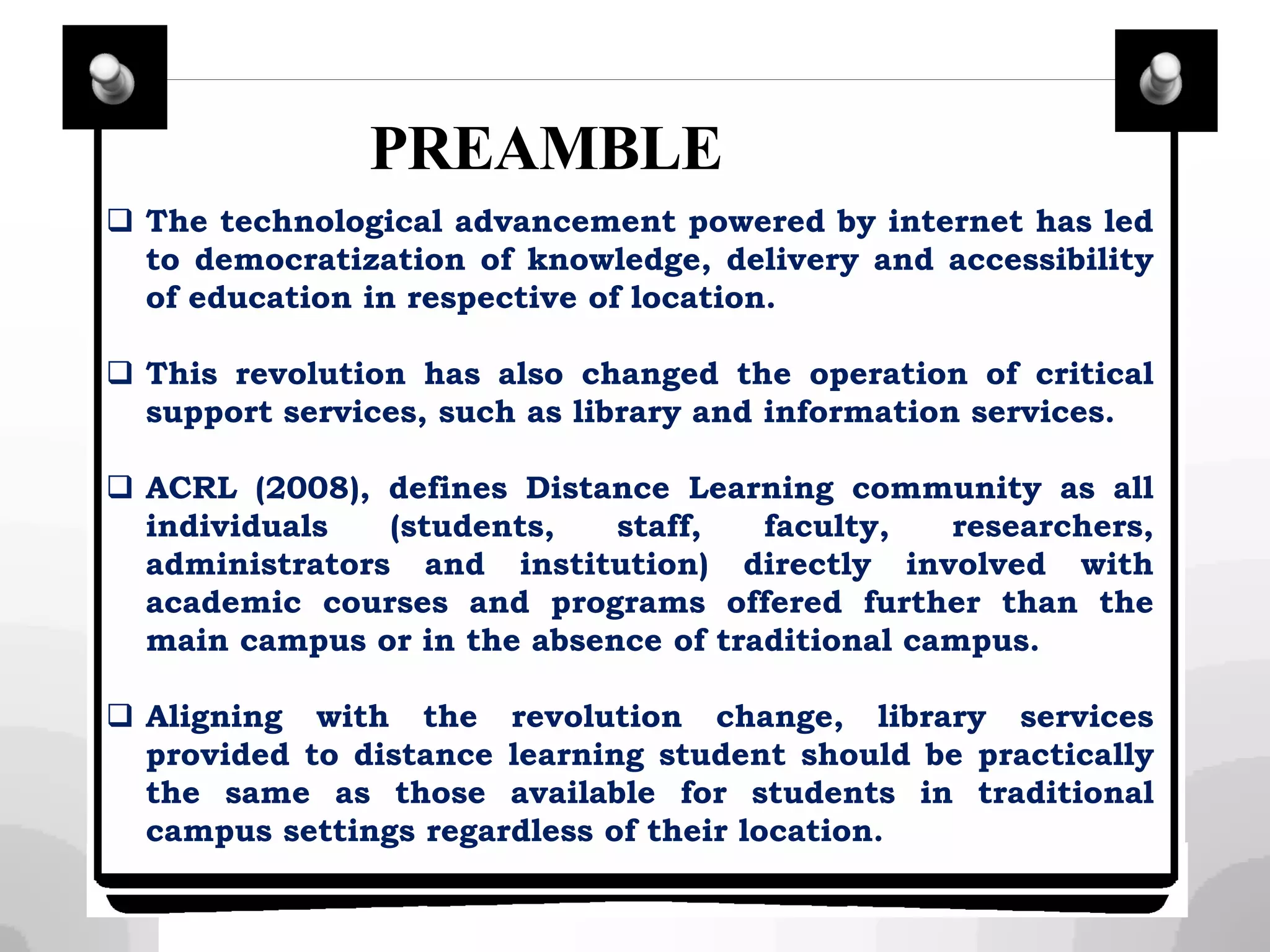  The technological advancement powered by internet has led
to democratization of knowledge, delivery and accessibility
of education in respective of location.
 This revolution has also changed the operation of critical
support services, such as library and information services.
 ACRL (2008), defines Distance Learning community as all
individuals (students, staff, faculty, researchers,
administrators and institution) directly involved with
academic courses and programs offered further than the
main campus or in the absence of traditional campus.
 Aligning with the revolution change, library services
provided to distance learning student should be practically
the same as those available for students in traditional
campus settings regardless of their location.
PREAMBLE
 