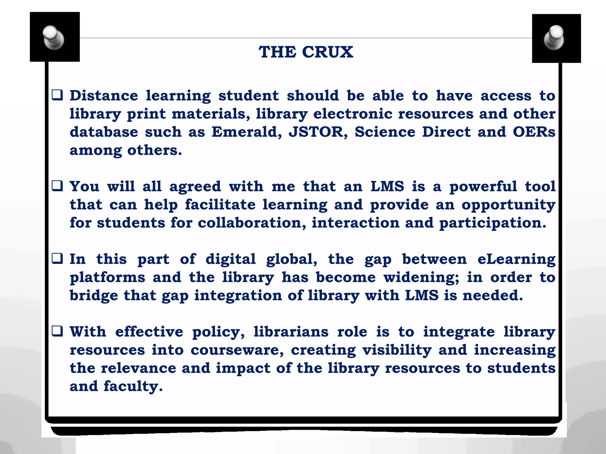  Distance learning student should be able to have access to
library print materials, library electronic resources and other
database such as Emerald, JSTOR, Science Direct and OERs
among others.
 You will all agreed with me that an LMS is a powerful tool
that can help facilitate learning and provide an opportunity
for students for collaboration, interaction and participation.
 In this part of digital global, the gap between eLearning
platforms and the library has become widening; in order to
bridge that gap integration of library with LMS is needed.
 With effective policy, librarians role is to integrate library
resources into courseware, creating visibility and increasing
the relevance and impact of the library resources to students
and faculty.
THE CRUX
 