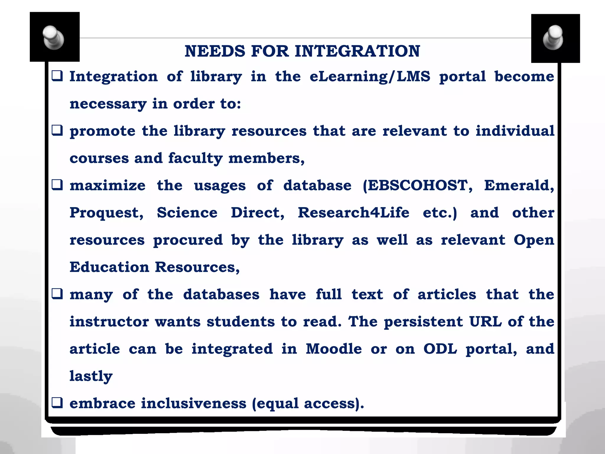 NEEDS FOR INTEGRATION
 Integration of library in the eLearning/LMS portal become
necessary in order to:
 promote the library resources that are relevant to individual
courses and faculty members,
 maximize the usages of database (EBSCOHOST, Emerald,
Proquest, Science Direct, Research4Life etc.) and other
resources procured by the library as well as relevant Open
Education Resources,
 many of the databases have full text of articles that the
instructor wants students to read. The persistent URL of the
article can be integrated in Moodle or on ODL portal, and
lastly
 embrace inclusiveness (equal access).
 