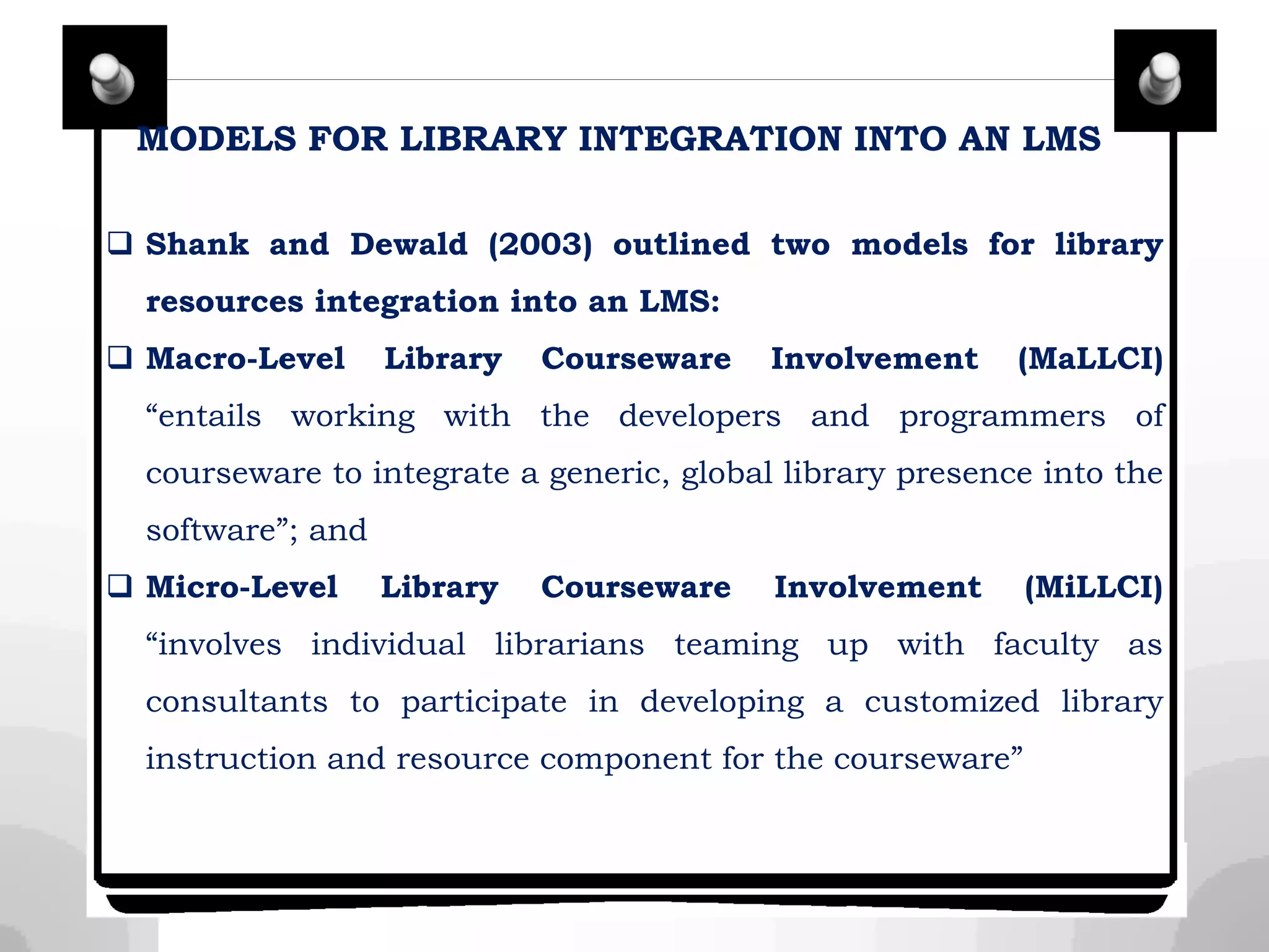 MODELS FOR LIBRARY INTEGRATION INTO AN LMS
 Shank and Dewald (2003) outlined two models for library
resources integration into an LMS:
 Macro-Level Library Courseware Involvement (MaLLCI)
“entails working with the developers and programmers of
courseware to integrate a generic, global library presence into the
software”; and
 Micro-Level Library Courseware Involvement (MiLLCI)
“involves individual librarians teaming up with faculty as
consultants to participate in developing a customized library
instruction and resource component for the courseware”
 