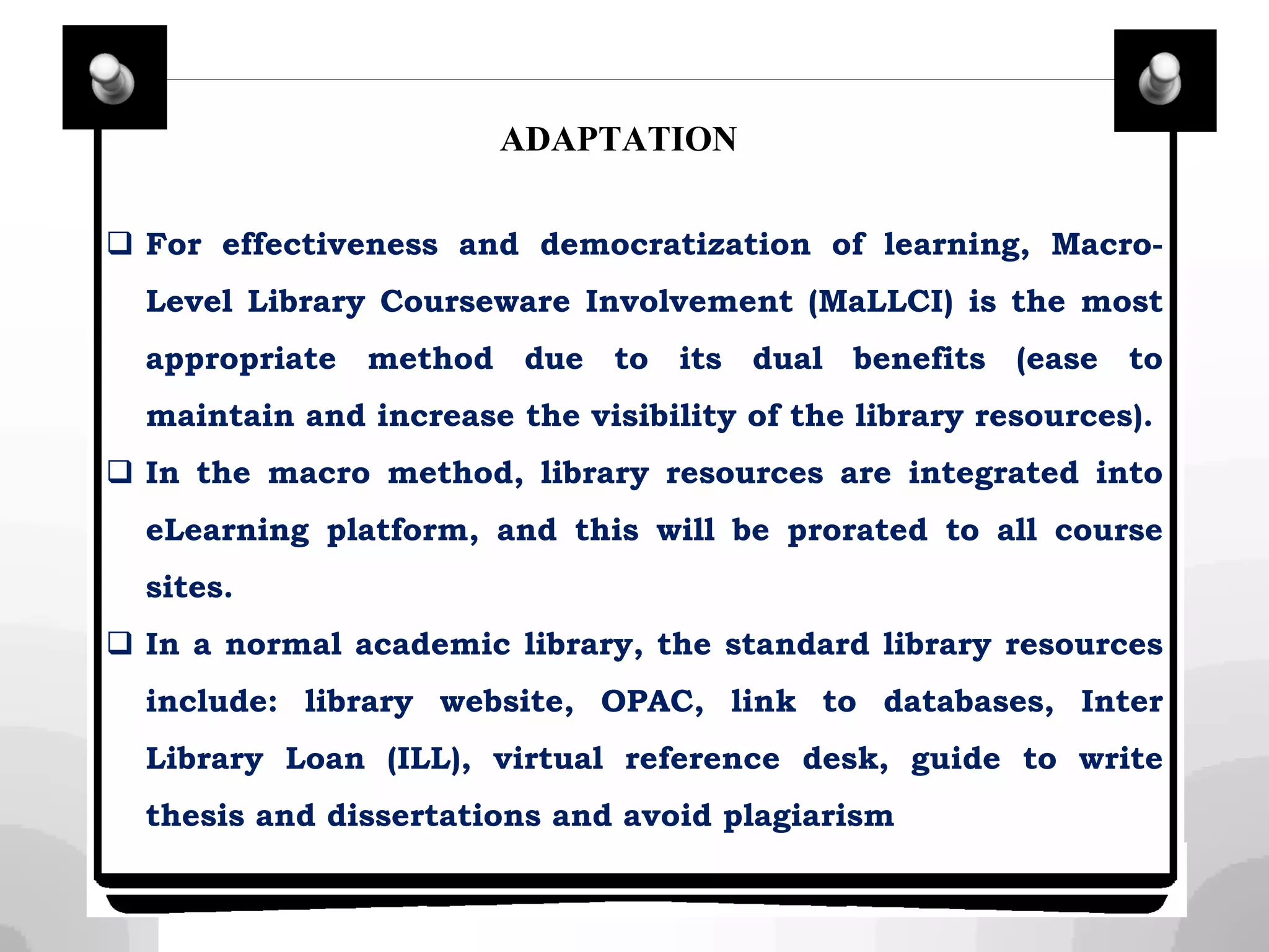 ADAPTATION
 For effectiveness and democratization of learning, Macro-
Level Library Courseware Involvement (MaLLCI) is the most
appropriate method due to its dual benefits (ease to
maintain and increase the visibility of the library resources).
 In the macro method, library resources are integrated into
eLearning platform, and this will be prorated to all course
sites.
 In a normal academic library, the standard library resources
include: library website, OPAC, link to databases, Inter
Library Loan (ILL), virtual reference desk, guide to write
thesis and dissertations and avoid plagiarism
 