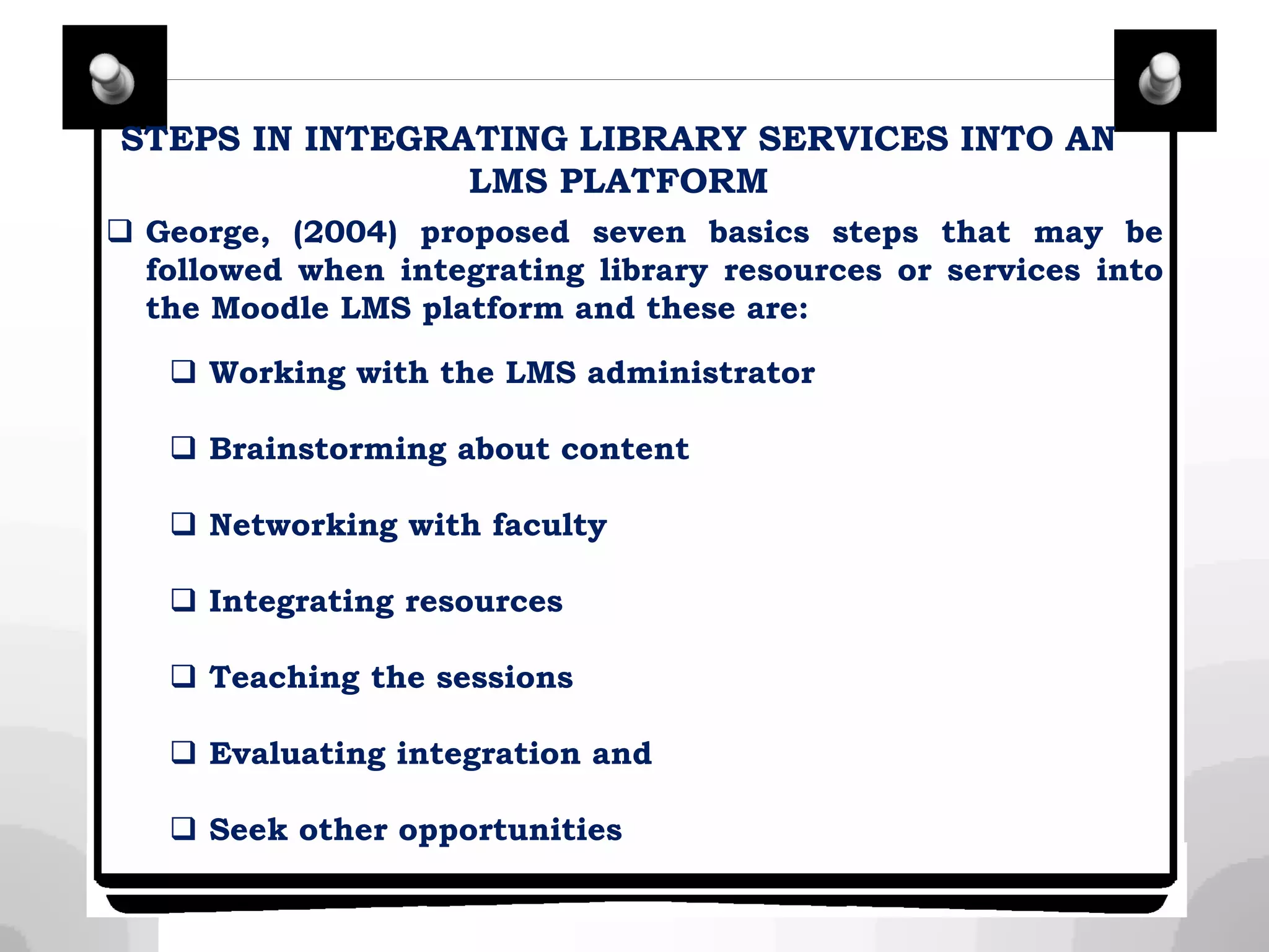 STEPS IN INTEGRATING LIBRARY SERVICES INTO AN
LMS PLATFORM
 George, (2004) proposed seven basics steps that may be
followed when integrating library resources or services into
the Moodle LMS platform and these are:
 Working with the LMS administrator
 Brainstorming about content
 Networking with faculty
 Integrating resources
 Teaching the sessions
 Evaluating integration and
 Seek other opportunities
 