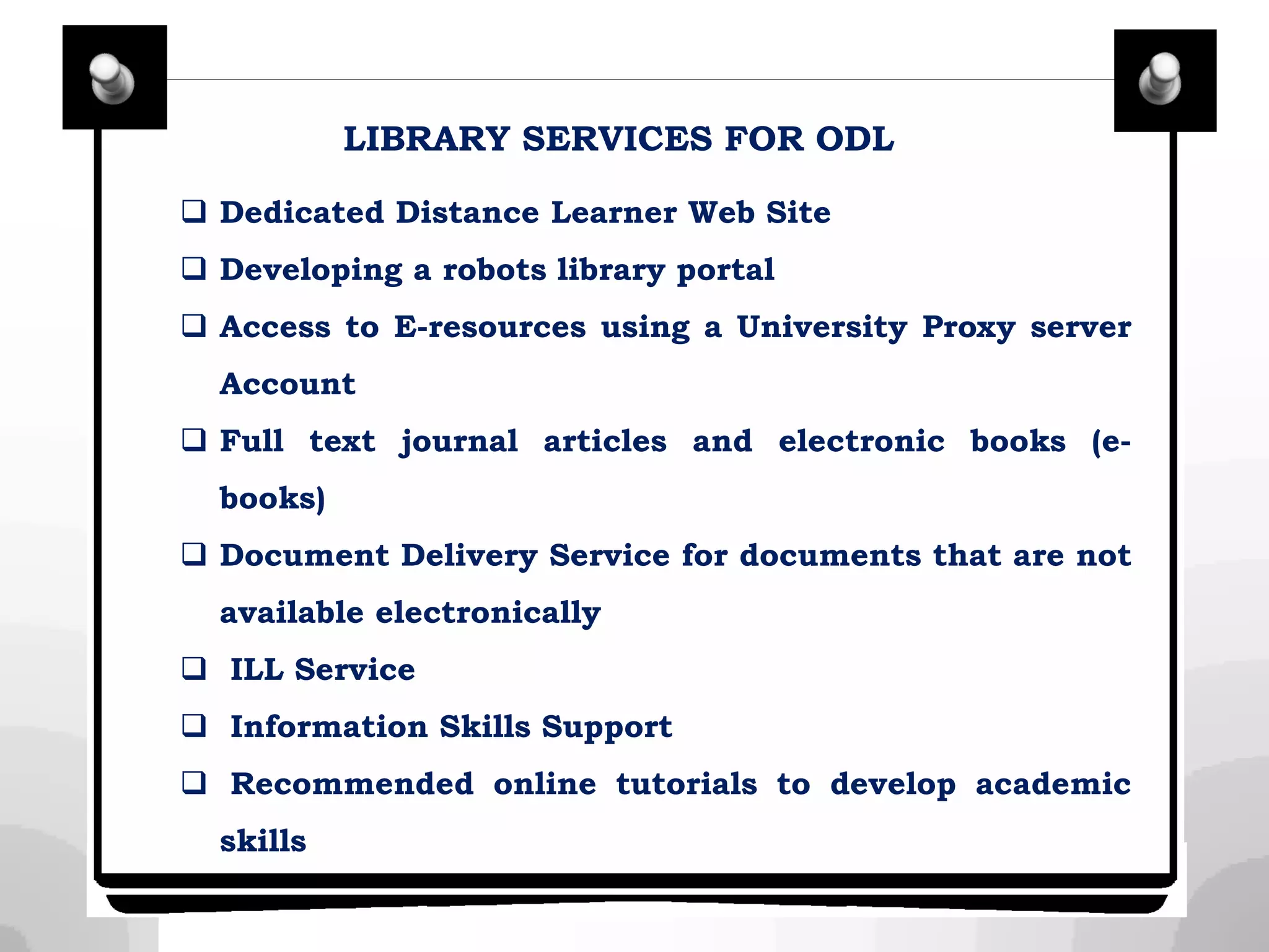 LIBRARY SERVICES FOR ODL
 Dedicated Distance Learner Web Site
 Developing a robots library portal
 Access to E-resources using a University Proxy server
Account
 Full text journal articles and electronic books (e-
books)
 Document Delivery Service for documents that are not
available electronically
 ILL Service
 Information Skills Support
 Recommended online tutorials to develop academic
skills
 