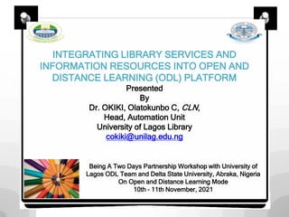 INTEGRATING LIBRARY SERVICES AND
INFORMATION RESOURCES INTO OPEN AND
DISTANCE LEARNING (ODL) PLATFORM
Presented
By
Dr. OKIKI, Olatokunbo C, CLN,
Head, Automation Unit
University of Lagos Library
cokiki@unilag.edu.ng
Being A Two Days Partnership Workshop with University of
Lagos ODL Team and Delta State University, Abraka, Nigeria
On Open and Distance Learning Mode
10th – 11th November, 2021
 