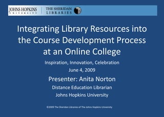 Integrating Library Resources into
the Course Development Process
       at an Online College
       Inspiration, Innovation, Celebration
                   June 4, 2009
        Presenter: Anita Norton
            Distance Education Librarian
             Johns Hopkins University

       ©2009 The Sheridan Libraries of The Johns Hopkins University
 
