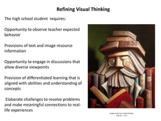 Refining Visual Thinking
The high school student requires:
Opportunity to observe teacher expected
behavior
Provisions of text and image resource
information
Opportunity to engage in discussions that
allow diverse viewpoints
Provision of differentiated learning that is
aligned with abilities and understanding of
concepts
Elaborate challenges to resolve problems
and make meaningful connections to real-
life experiences
Image of old man made of books
(Clip art , n.d.)
 