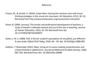 Reference
Franco, M., & Unrath, K. (2014). Carpe diem: Seizing the common core with visual
thinking strategies in the visual arts classroom. Art Education, 67(1), 28 -32.
Retrieved from http://www.arteducators.org/research/art-education
Oreck, B. (2004, January). The artistic and professional development of teachers, a
study of teacher’s attitudes toward and use of the arts in teaching. Journal
of Teacher Education, 55(1), 55- 69. Retrieved from doi:
10.1177/0022487103260072
Gaiter, J. M. E. (2008, Fall). A former student’s perception of not gifted, just different:
A case study. Gifted Child Today, 31(4), 46 – 58. doi: 10.4219/gct-2008-802
Holdren, T. Shoemaker (2012, May). Using art to assess reading comprehension and
critical thinking in adolescents. Journal of Adolescent & Adult Literacy, 55(8),
692-703. Retrieved from doi: 10.1002/JAAL.00084
 