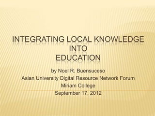 INTEGRATING LOCAL KNOWLEDGE
             INTO
         EDUCATION
             by Noel R. Buensuceso
 Asian University Digital Resource Network Forum
                  Miriam College
               September 17, 2012
 