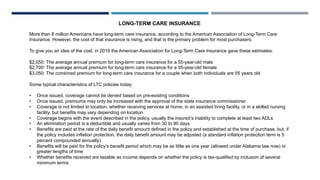 LONG-TERM CARE INSURANCE
More than 8 million Americans have long-term care insurance, according to the American Association of Long-Term Care
Insurance. However, the cost of that insurance is rising, and that is the primary problem for most purchasers.
To give you an idea of the cost, in 2019 the American Association for Long-Term Care Insurance gave these estimates:
$2,050: The average annual premium for long-term care insurance for a 55-year-old male
$2,700: The average annual premium for long-term care insurance for a 55-year-old female
$3,050: The combined premium for long-term care insurance for a couple when both individuals are 55 years old
Some typical characteristics of LTC policies today:
• Once issued, coverage cannot be denied based on pre-existing conditions
• Once issued, premiums may only be increased with the approval of the state insurance commissioner
• Coverage is not limited to location, whether receiving services at home, in an assisted living facility, or in a skilled nursing
facility, but benefits may vary depending on location
• Coverage begins with the event described in the policy, usually the insured’s inability to complete at least two ADLs
• An elimination period is a deductible and usually varies from 30 to 90 days
• Benefits are paid at the rate of the daily benefit amount defined in the policy and established at the time of purchase, but, if
the policy includes inflation protection, the daily benefit amount may be adjusted (a standard inflation protection term is 5
percent compounded annually).
• Benefits will be paid for the policy’s benefit period which may be as little as one year (allowed under Alabama law now) or
greater lengths of time
• Whether benefits received are taxable as income depends on whether the policy is tax-qualified by inclusion of several
minimum terms
 